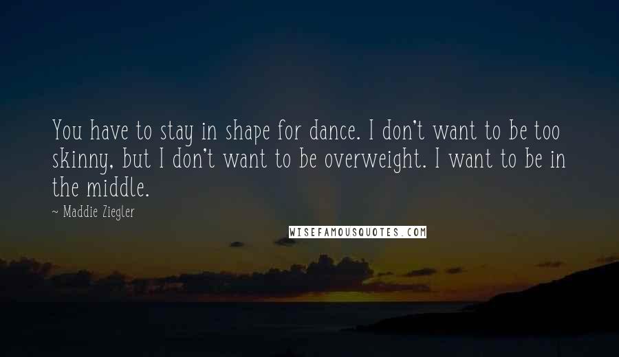 Maddie Ziegler Quotes: You have to stay in shape for dance. I don't want to be too skinny, but I don't want to be overweight. I want to be in the middle.