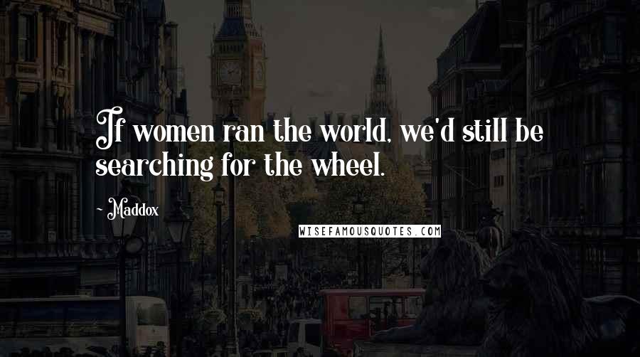 Maddox Quotes: If women ran the world, we'd still be searching for the wheel.