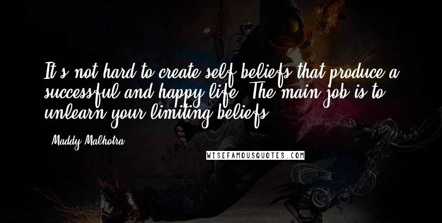 Maddy Malhotra Quotes: It's not hard to create self-beliefs that produce a successful and happy life. The main job is to unlearn your limiting beliefs.