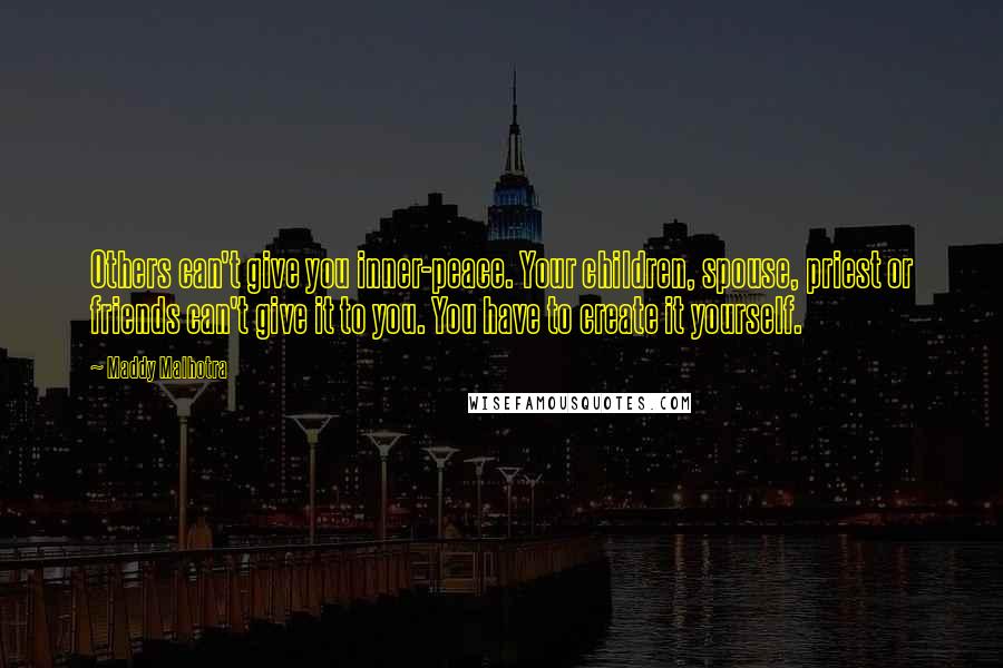 Maddy Malhotra Quotes: Others can't give you inner-peace. Your children, spouse, priest or friends can't give it to you. You have to create it yourself.