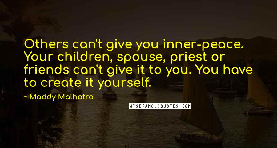 Maddy Malhotra Quotes: Others can't give you inner-peace. Your children, spouse, priest or friends can't give it to you. You have to create it yourself.