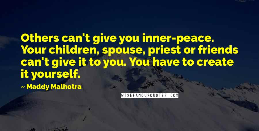 Maddy Malhotra Quotes: Others can't give you inner-peace. Your children, spouse, priest or friends can't give it to you. You have to create it yourself.