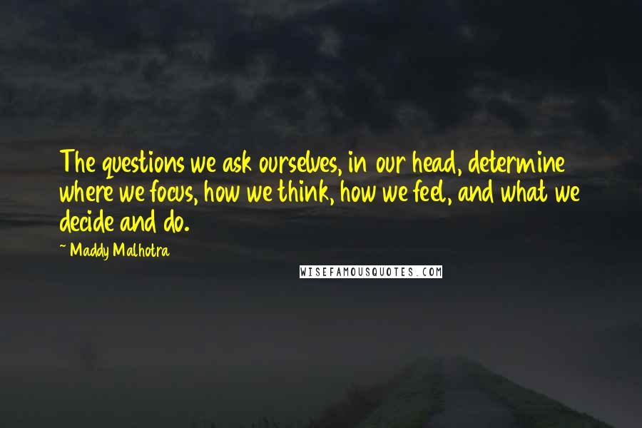 Maddy Malhotra Quotes: The questions we ask ourselves, in our head, determine where we focus, how we think, how we feel, and what we decide and do.