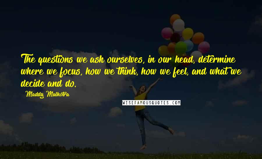 Maddy Malhotra Quotes: The questions we ask ourselves, in our head, determine where we focus, how we think, how we feel, and what we decide and do.