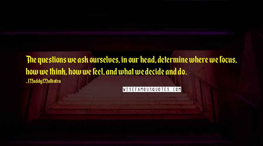 Maddy Malhotra Quotes: The questions we ask ourselves, in our head, determine where we focus, how we think, how we feel, and what we decide and do.