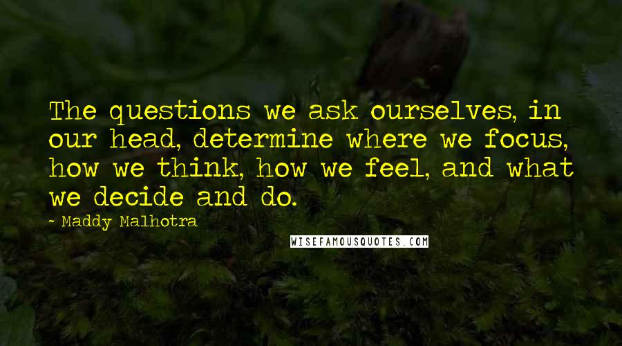 Maddy Malhotra Quotes: The questions we ask ourselves, in our head, determine where we focus, how we think, how we feel, and what we decide and do.