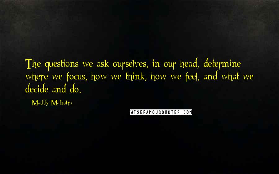 Maddy Malhotra Quotes: The questions we ask ourselves, in our head, determine where we focus, how we think, how we feel, and what we decide and do.