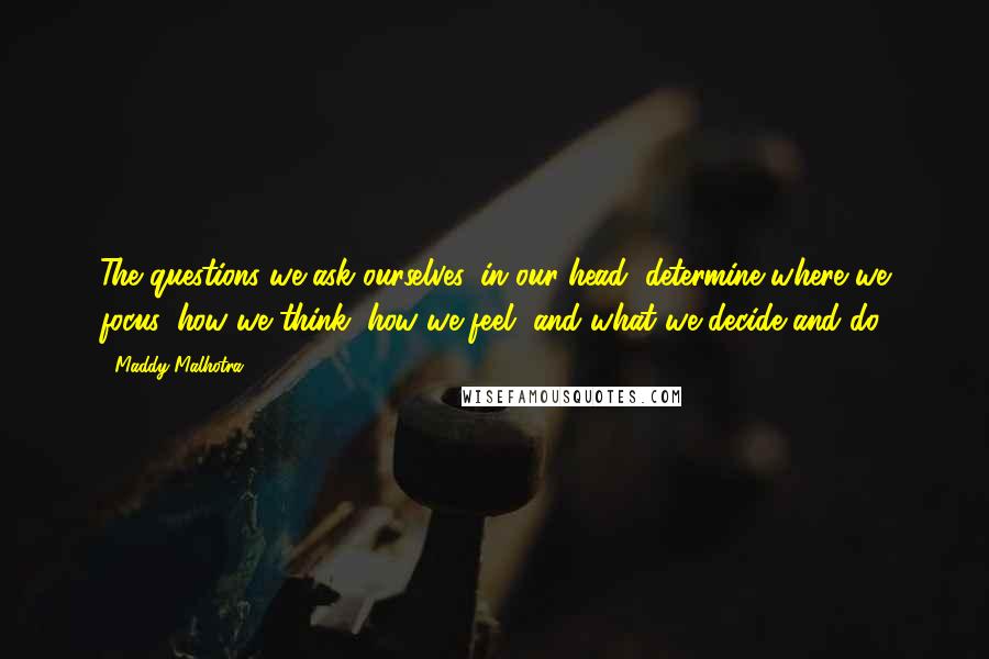 Maddy Malhotra Quotes: The questions we ask ourselves, in our head, determine where we focus, how we think, how we feel, and what we decide and do.