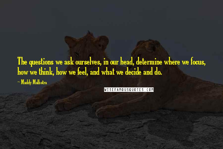 Maddy Malhotra Quotes: The questions we ask ourselves, in our head, determine where we focus, how we think, how we feel, and what we decide and do.