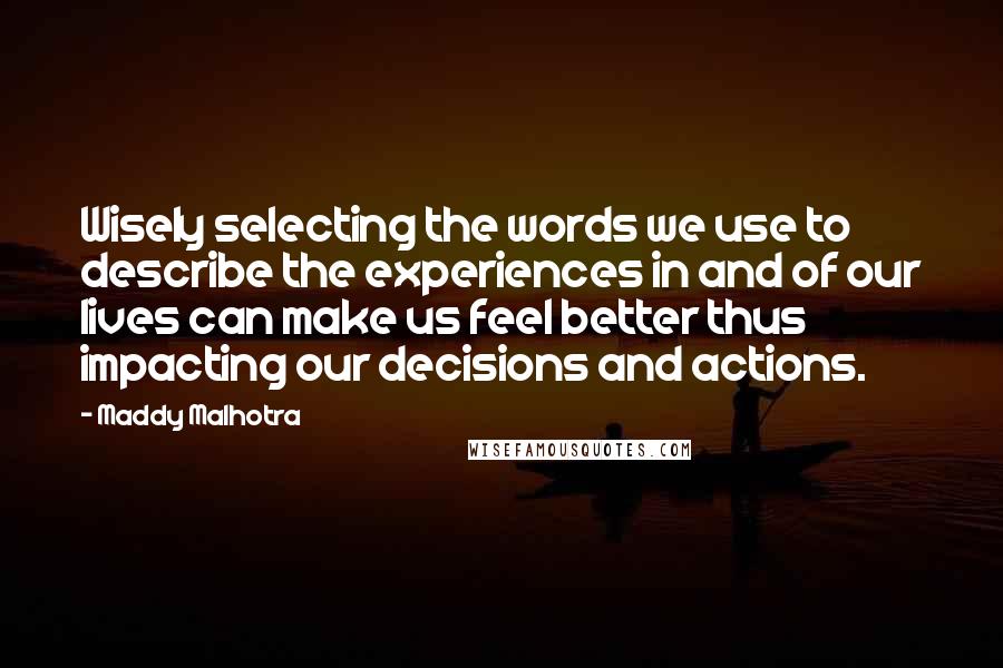 Maddy Malhotra Quotes: Wisely selecting the words we use to describe the experiences in and of our lives can make us feel better thus impacting our decisions and actions.