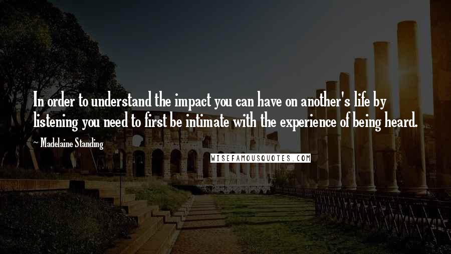 Madelaine Standing Quotes: In order to understand the impact you can have on another's life by listening you need to first be intimate with the experience of being heard.