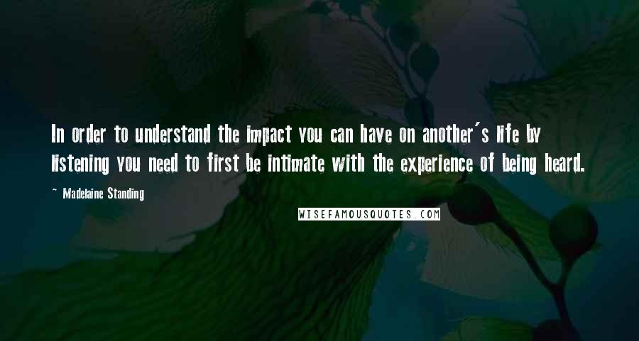 Madelaine Standing Quotes: In order to understand the impact you can have on another's life by listening you need to first be intimate with the experience of being heard.