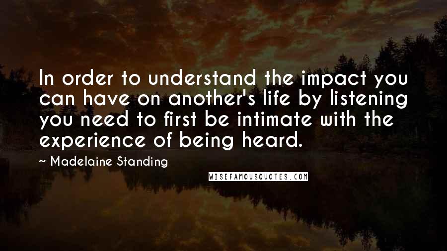 Madelaine Standing Quotes: In order to understand the impact you can have on another's life by listening you need to first be intimate with the experience of being heard.