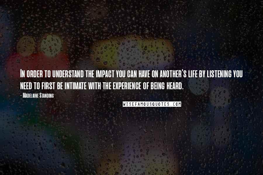 Madelaine Standing Quotes: In order to understand the impact you can have on another's life by listening you need to first be intimate with the experience of being heard.