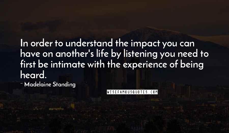 Madelaine Standing Quotes: In order to understand the impact you can have on another's life by listening you need to first be intimate with the experience of being heard.