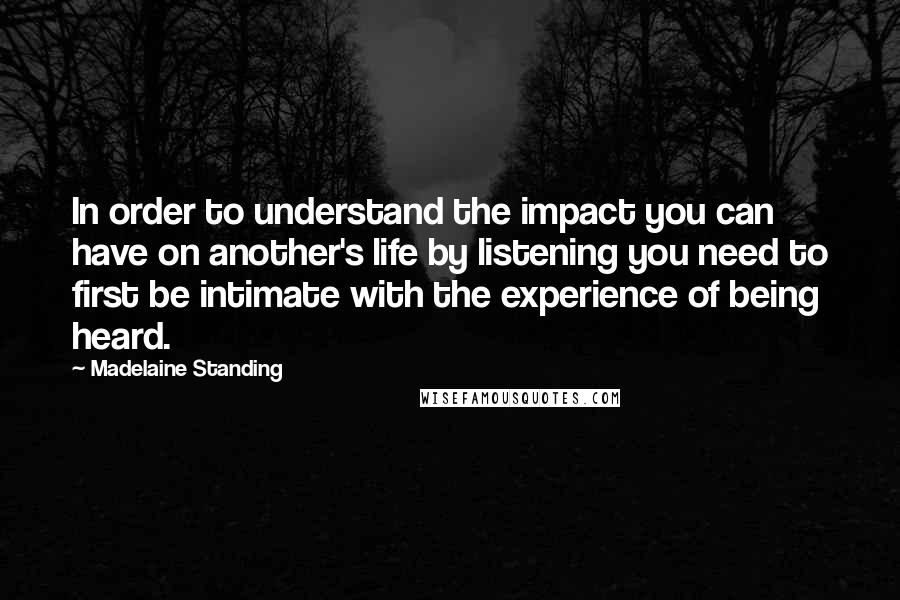 Madelaine Standing Quotes: In order to understand the impact you can have on another's life by listening you need to first be intimate with the experience of being heard.