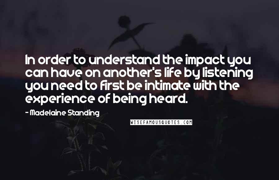 Madelaine Standing Quotes: In order to understand the impact you can have on another's life by listening you need to first be intimate with the experience of being heard.