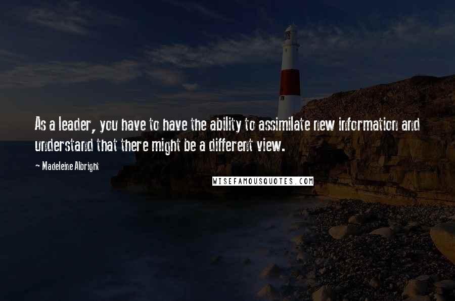 Madeleine Albright Quotes: As a leader, you have to have the ability to assimilate new information and understand that there might be a different view.