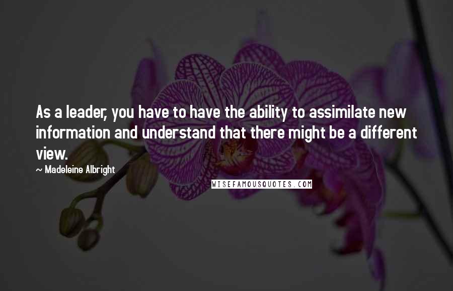 Madeleine Albright Quotes: As a leader, you have to have the ability to assimilate new information and understand that there might be a different view.