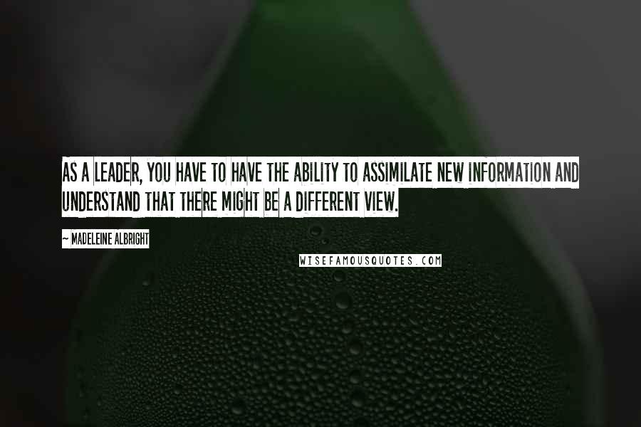 Madeleine Albright Quotes: As a leader, you have to have the ability to assimilate new information and understand that there might be a different view.