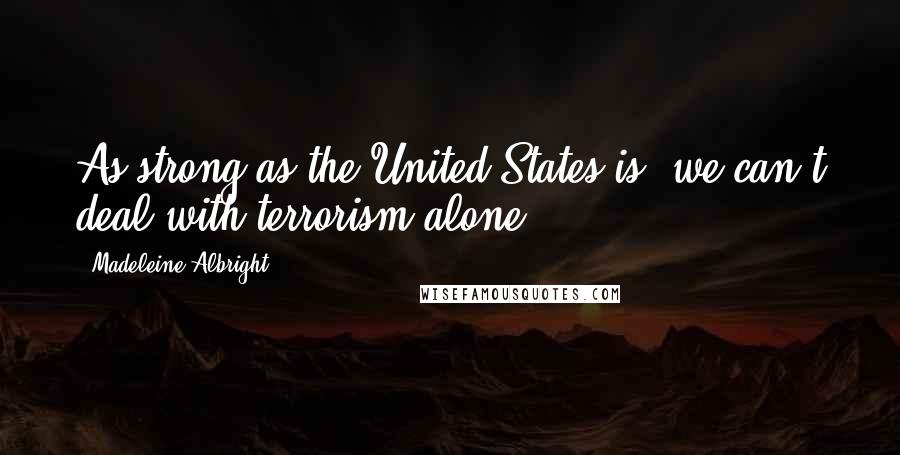 Madeleine Albright Quotes: As strong as the United States is, we can't deal with terrorism alone.