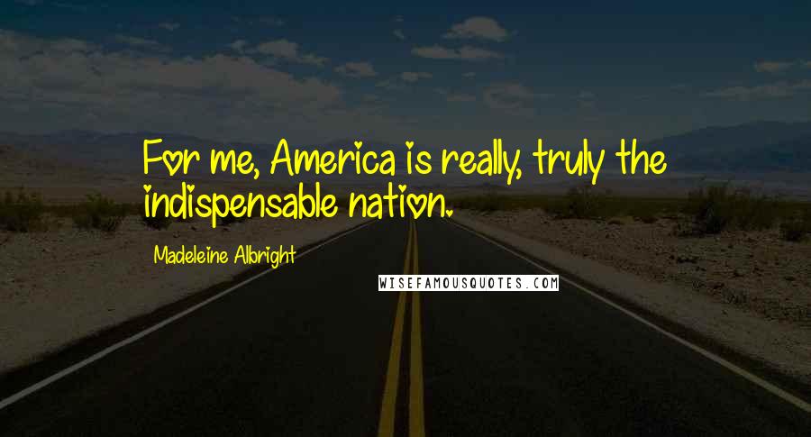 Madeleine Albright Quotes: For me, America is really, truly the indispensable nation.