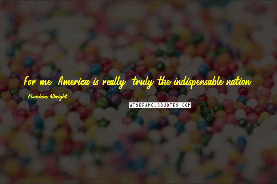 Madeleine Albright Quotes: For me, America is really, truly the indispensable nation.