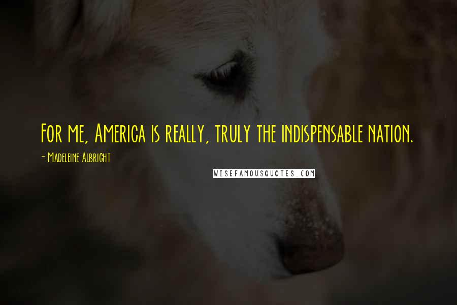 Madeleine Albright Quotes: For me, America is really, truly the indispensable nation.