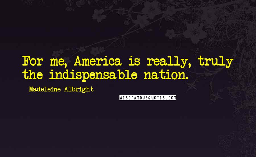 Madeleine Albright Quotes: For me, America is really, truly the indispensable nation.