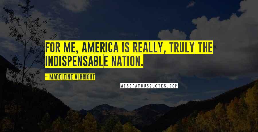 Madeleine Albright Quotes: For me, America is really, truly the indispensable nation.