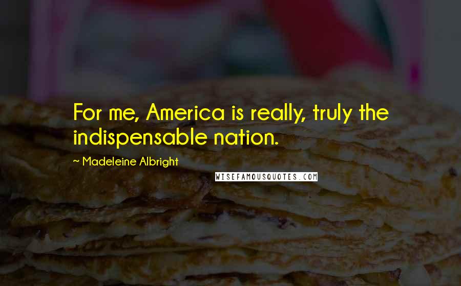 Madeleine Albright Quotes: For me, America is really, truly the indispensable nation.