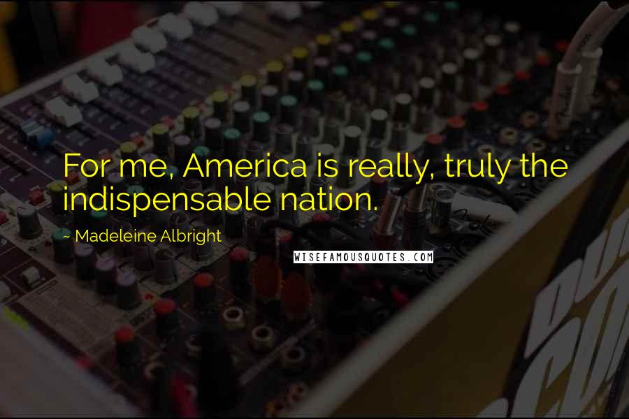 Madeleine Albright Quotes: For me, America is really, truly the indispensable nation.