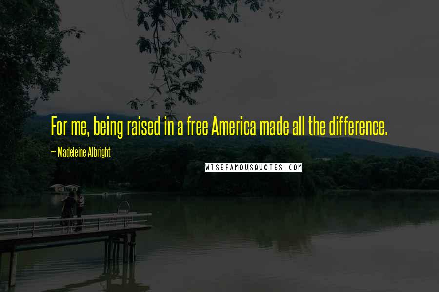 Madeleine Albright Quotes: For me, being raised in a free America made all the difference.