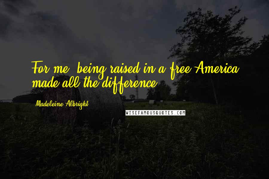 Madeleine Albright Quotes: For me, being raised in a free America made all the difference.