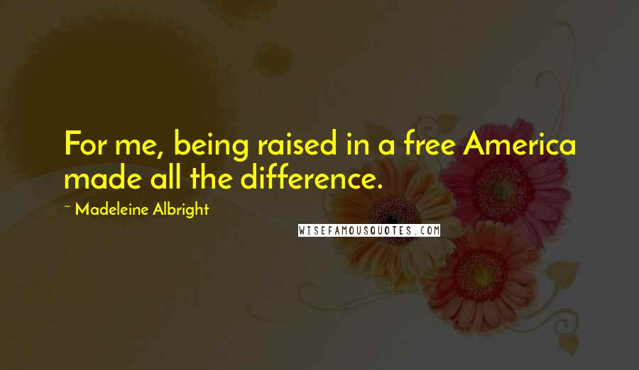 Madeleine Albright Quotes: For me, being raised in a free America made all the difference.