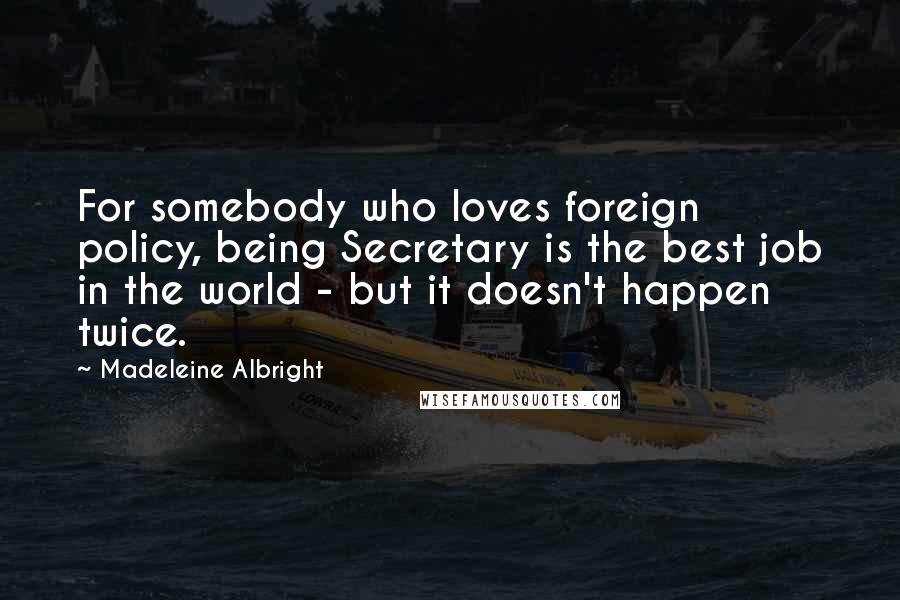 Madeleine Albright Quotes: For somebody who loves foreign policy, being Secretary is the best job in the world - but it doesn't happen twice.