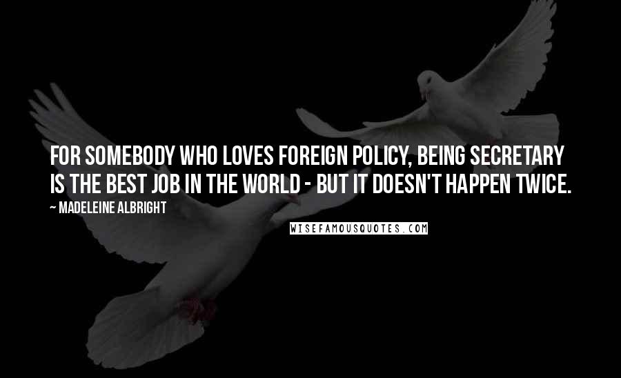 Madeleine Albright Quotes: For somebody who loves foreign policy, being Secretary is the best job in the world - but it doesn't happen twice.