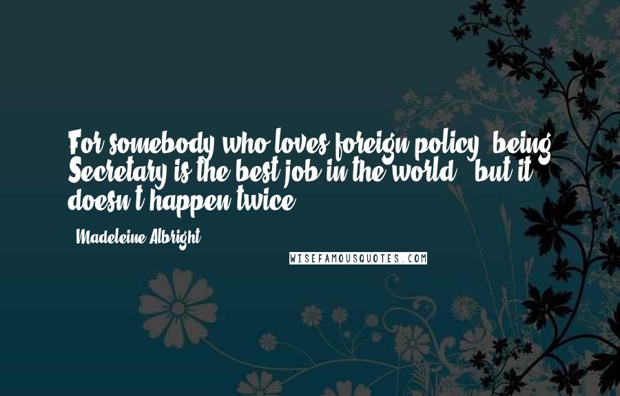 Madeleine Albright Quotes: For somebody who loves foreign policy, being Secretary is the best job in the world - but it doesn't happen twice.