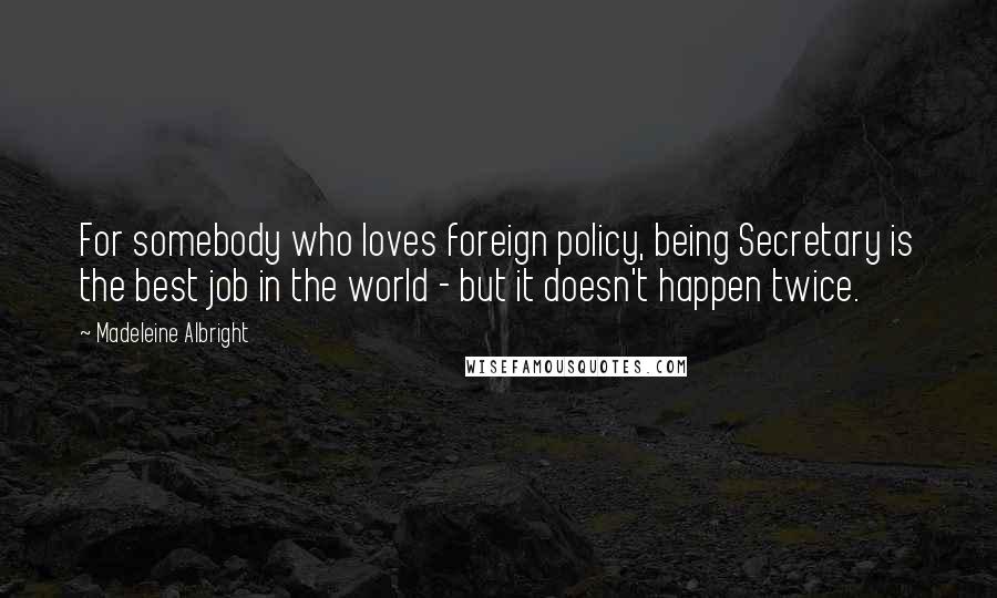 Madeleine Albright Quotes: For somebody who loves foreign policy, being Secretary is the best job in the world - but it doesn't happen twice.