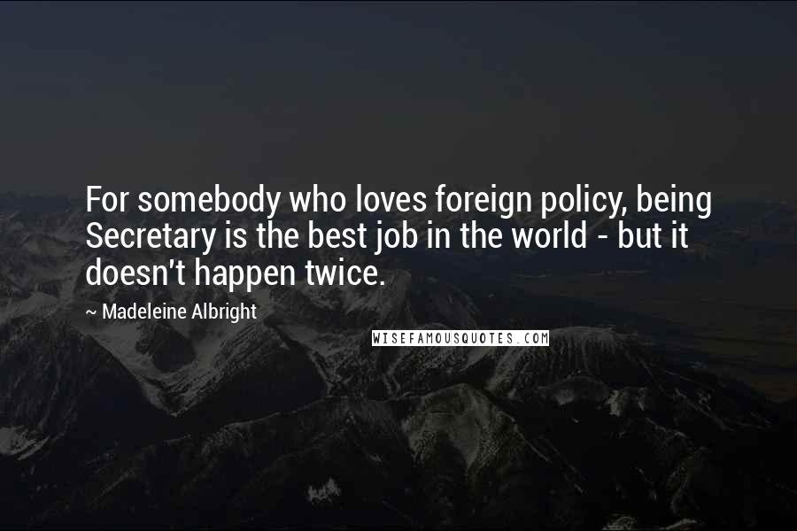 Madeleine Albright Quotes: For somebody who loves foreign policy, being Secretary is the best job in the world - but it doesn't happen twice.