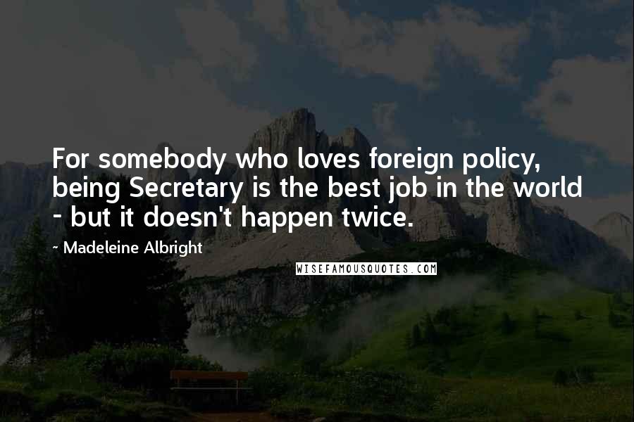 Madeleine Albright Quotes: For somebody who loves foreign policy, being Secretary is the best job in the world - but it doesn't happen twice.