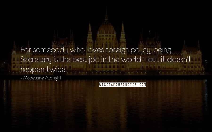 Madeleine Albright Quotes: For somebody who loves foreign policy, being Secretary is the best job in the world - but it doesn't happen twice.