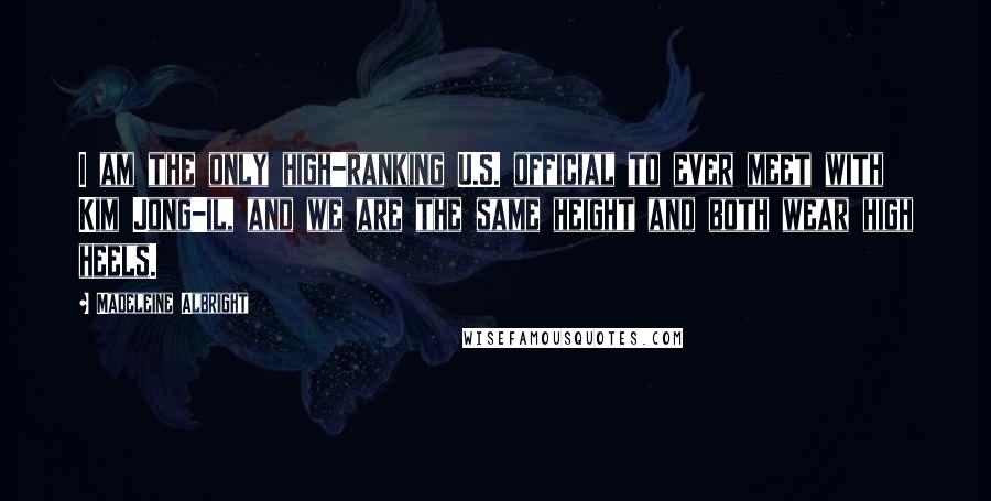 Madeleine Albright Quotes: I am the only high-ranking U.S. official to ever meet with Kim Jong-il, and we are the same height and both wear high heels.