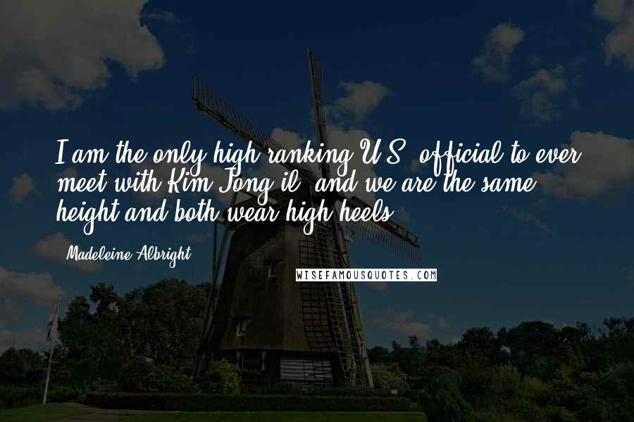 Madeleine Albright Quotes: I am the only high-ranking U.S. official to ever meet with Kim Jong-il, and we are the same height and both wear high heels.