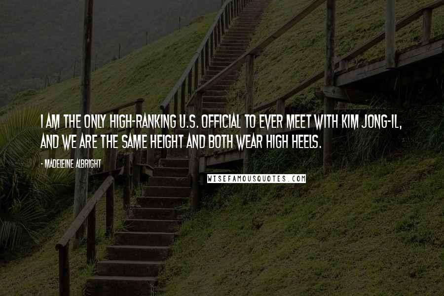 Madeleine Albright Quotes: I am the only high-ranking U.S. official to ever meet with Kim Jong-il, and we are the same height and both wear high heels.