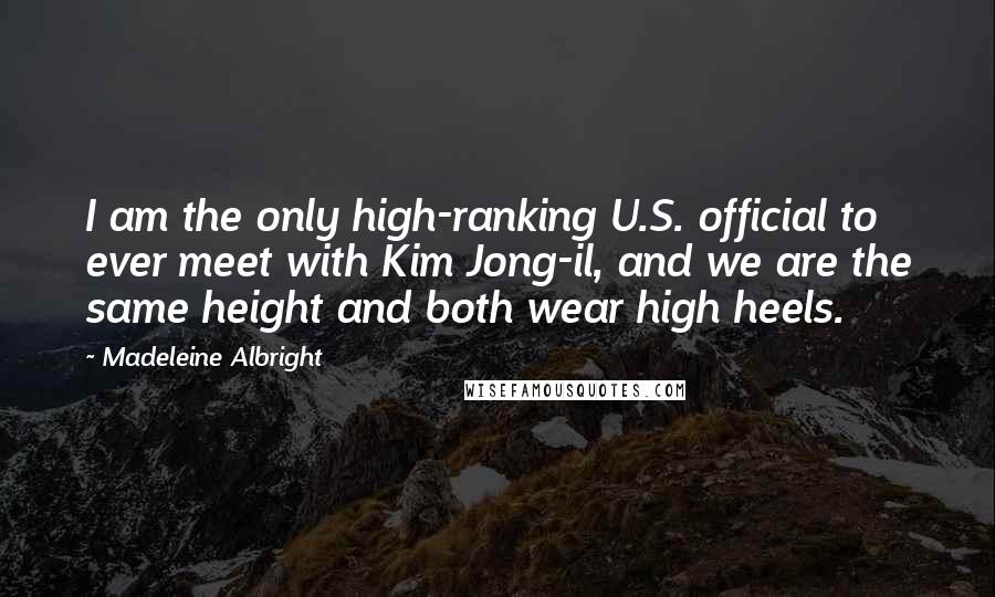 Madeleine Albright Quotes: I am the only high-ranking U.S. official to ever meet with Kim Jong-il, and we are the same height and both wear high heels.