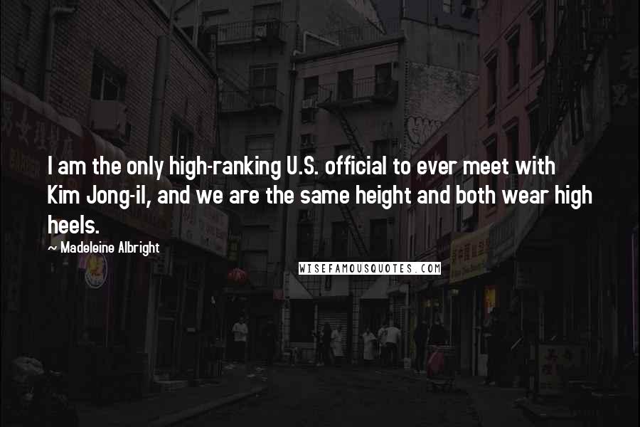 Madeleine Albright Quotes: I am the only high-ranking U.S. official to ever meet with Kim Jong-il, and we are the same height and both wear high heels.