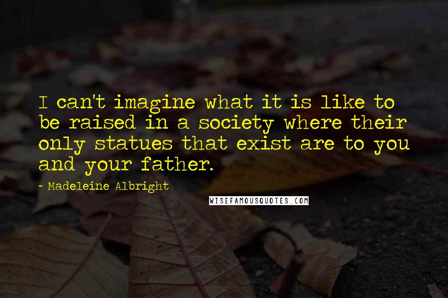 Madeleine Albright Quotes: I can't imagine what it is like to be raised in a society where their only statues that exist are to you and your father.