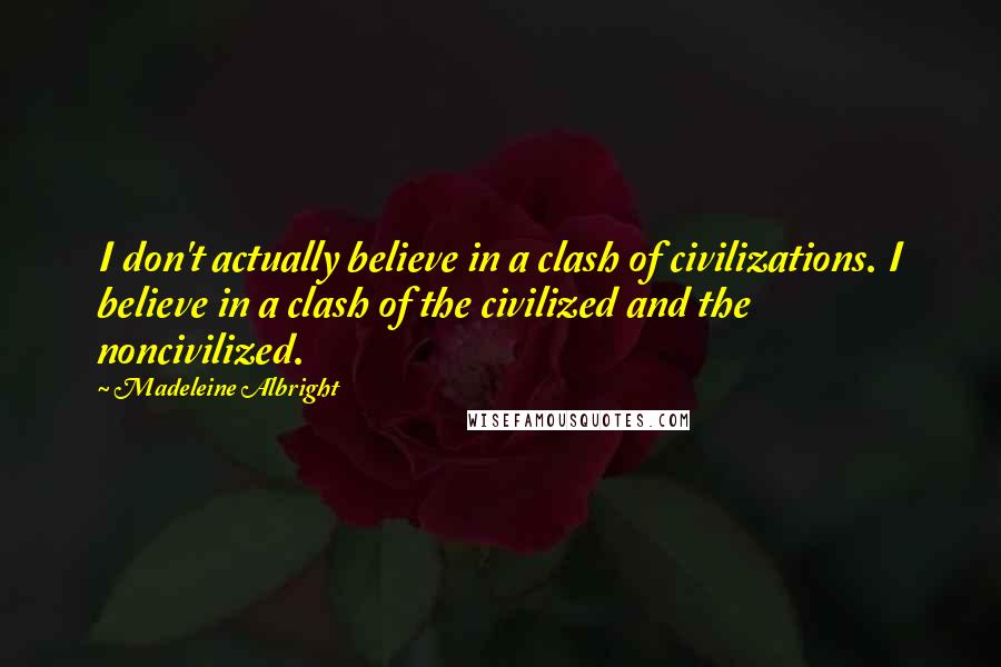 Madeleine Albright Quotes: I don't actually believe in a clash of civilizations. I believe in a clash of the civilized and the noncivilized.
