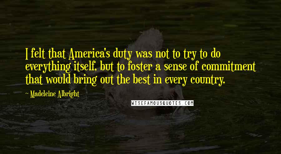 Madeleine Albright Quotes: I felt that America's duty was not to try to do everything itself, but to foster a sense of commitment that would bring out the best in every country.